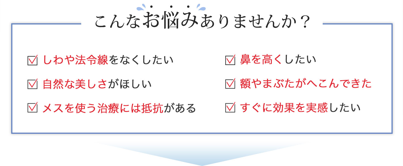 こんなお悩みありませんか？しわや法令線をなくしたい 鼻を高くしたい 自然な美しさがほしい 額やまぶたがへこんできた メスを使う治療には抵抗がある すぐに効果を実感したい