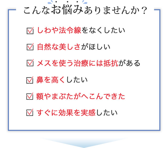 こんなお悩みありませんか？しわや法令線をなくしたい 鼻を高くしたい 自然な美しさがほしい 額やまぶたがへこんできた メスを使う治療には抵抗がある すぐに効果を実感したい